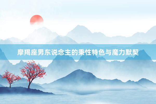 摩羯座男东说念主的秉性特色与魔力默契